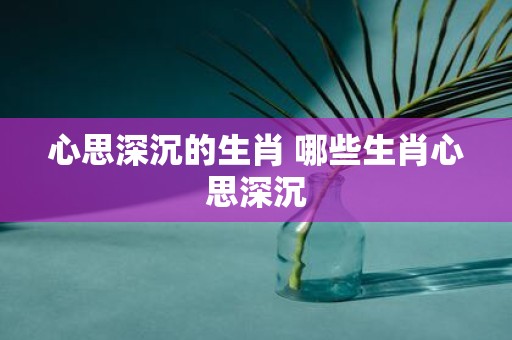 心思深沉的生肖 哪些生肖心思深沉