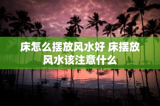 床怎么摆放风水好 床摆放风水该注意什么