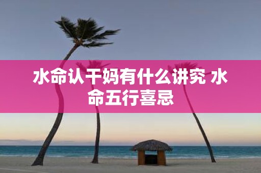 水命认干妈有什么讲究 水命五行喜忌
