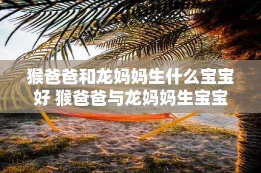 猴爸爸和龙妈妈生什么宝宝好 猴爸爸与龙妈妈生宝宝可能性大吗