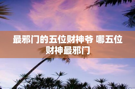 最邪门的五位财神爷 哪五位财神最邪门 最邪门的五位财神爷 哪五位财神最邪门