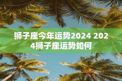 狮子座今年运势2025 2025狮子座运势如何