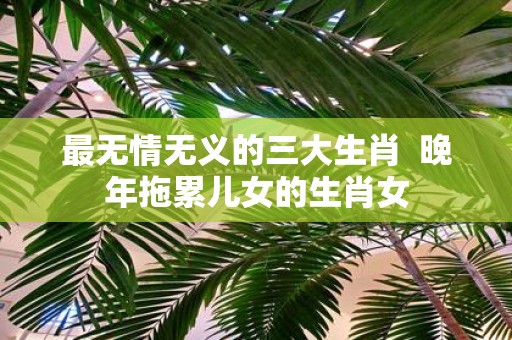 最无情无义的三大生肖 晚年拖累儿女的生肖女