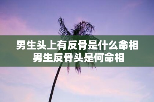 男生头上有反骨是什么命相 男生反骨头是何命相