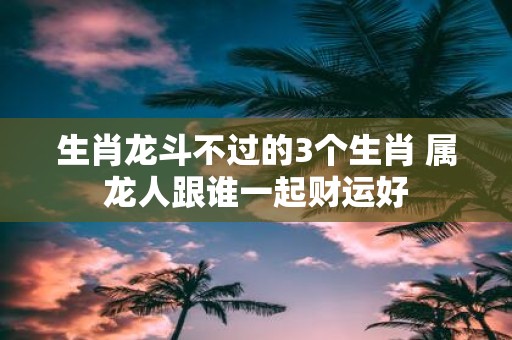 生肖龙斗不过的3个生肖 属龙人跟谁一起财运好