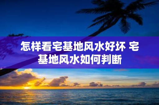怎样看宅基地风水好坏 宅基地风水如何判断