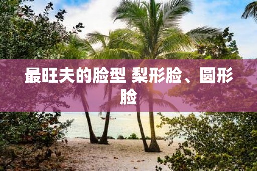 最旺夫的脸型 梨形脸、圆形脸