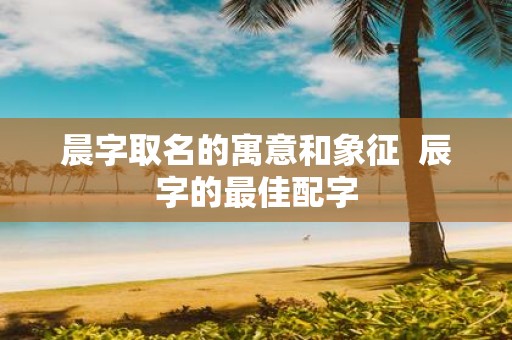 晨字取名的寓意和象征 辰字的最佳配字