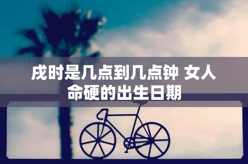 戌时是几点到几点钟 女人命硬的出生日期