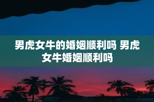 男虎女牛的婚姻顺利吗 男虎女牛婚姻顺利吗