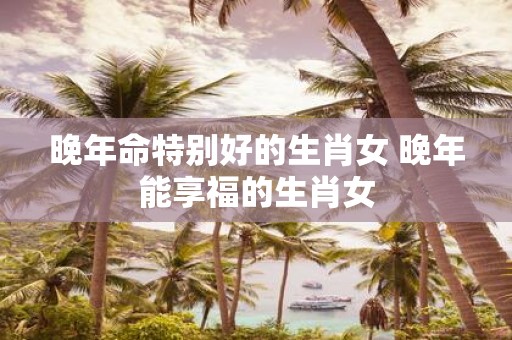 晚年命特别好的生肖女 晚年能享福的生肖女
