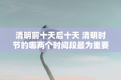 清明前十天后十天 清明时节的哪两个时间段最为重要