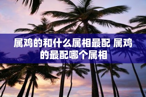 属鸡的和什么属相最配 属鸡的最配哪个属相