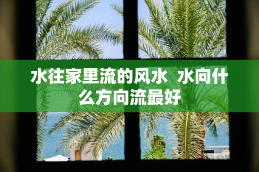 水往家里流的风水 水向什么方向流最好