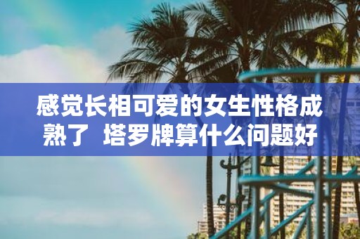 感觉长相可爱的女生性格成熟了 塔罗牌算什么问题好
