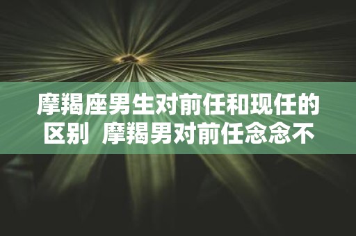 摩羯座男生对前任和现任的区别 摩羯男对前任念念不忘的表现
