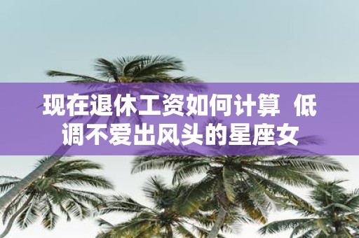 现在退休工资如何计算 低调不爱出风头的星座女