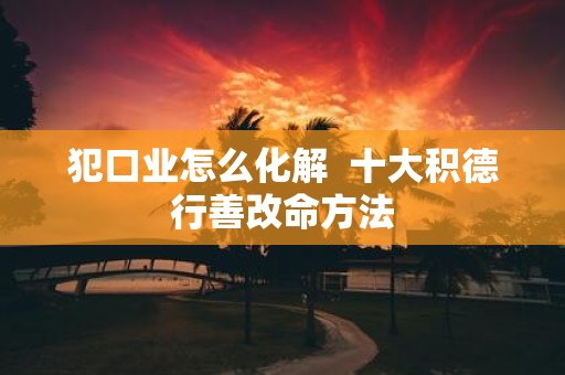 犯口业怎么化解 十大积德行善改命方法
