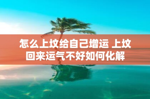 怎么上坟给自己增运 上坟回来运气不好如何化解
