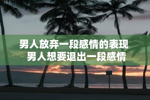 男人放弃一段感情的表现 男人想要退出一段感情