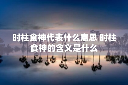 时柱食神代表什么意思 时柱食神的含义是什么