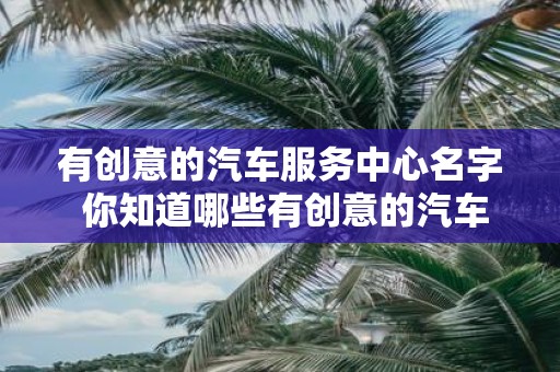 有创意的汽车服务中心名字 你知道哪些有创意的汽车服务中心名字