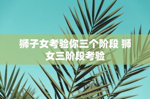 狮子女考验你三个阶段 狮女三阶段考验