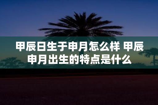 甲辰日生于申月怎么样 甲辰申月出生的特点是什么