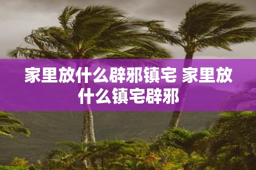 家里放什么辟邪镇宅 家里放什么镇宅辟邪