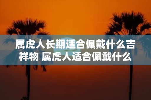 属虎人长期适合佩戴什么吉祥物 属虎人适合佩戴什么吉祥物