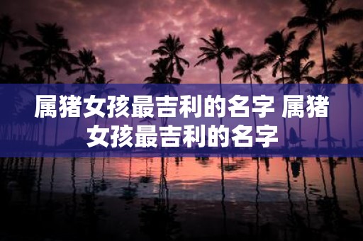 属猪女孩最吉利的名字 属猪女孩最吉利的名字