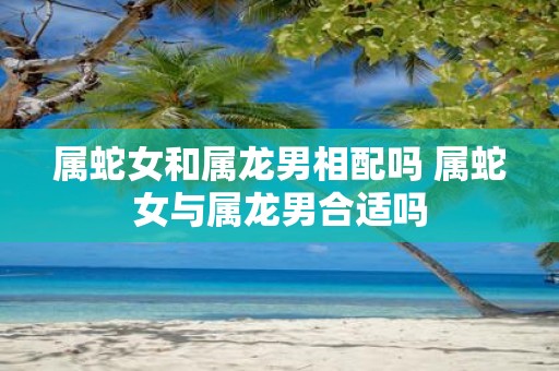 属蛇女和属龙男相配吗 属蛇女与属龙男合适吗