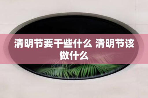 清明节要干些什么 清明节该做什么