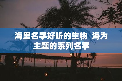 海里名字好听的生物 海为主题的系列名字