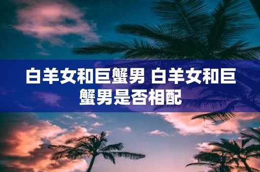 白羊女和巨蟹男 白羊女和巨蟹男是否相配