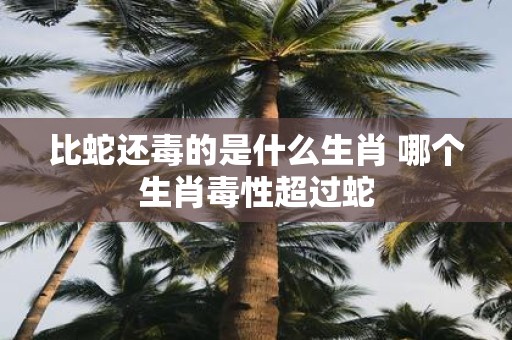 比蛇还毒的是什么生肖 哪个生肖毒性超过蛇