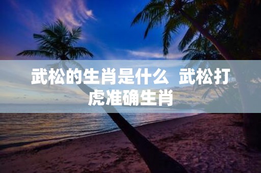 武松的生肖是什么 武松打虎准确生肖