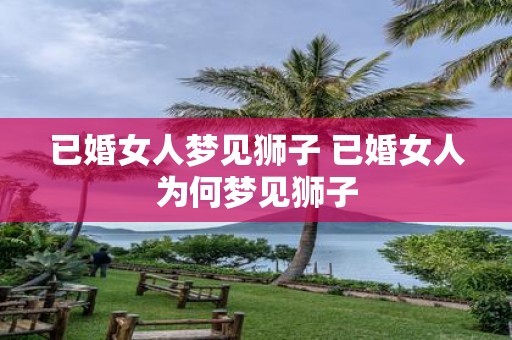 已婚女人梦见狮子 已婚女人为何梦见狮子