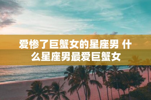 爱惨了巨蟹女的星座男 什么星座男最爱巨蟹女