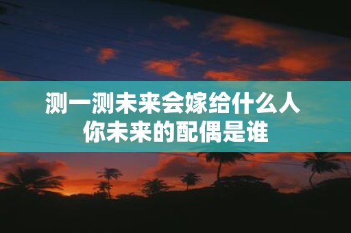 测一测未来会嫁给什么人 你未来的配偶是谁