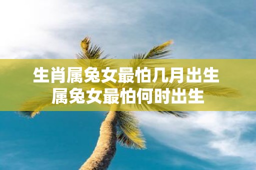 生肖属兔女最怕几月出生 属兔女最怕何时出生