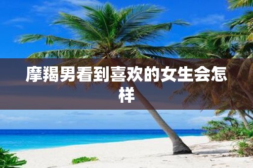 摩羯男看到喜欢的女生会怎样