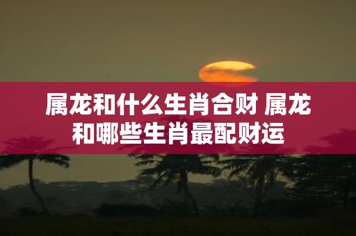 属龙和什么生肖合财 属龙和哪些生肖最配财运