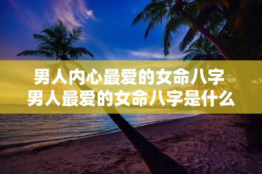 男人内心最爱的女命八字 男人最爱的女命八字是什么
