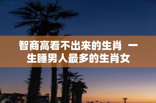 智商高看不出来的生肖 一生睡男人最多的生肖女