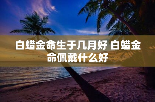 白蜡金命生于几月好 白蜡金命佩戴什么好