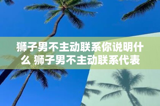 狮子男不主动联系你说明什么 狮子男不主动联系代表什么