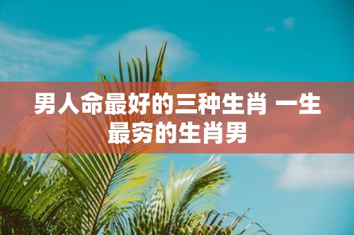 男人命最好的三种生肖 一生最穷的生肖男