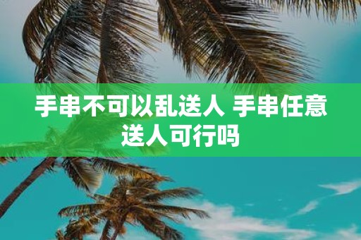 手串不可以乱送人 手串任意送人可行吗