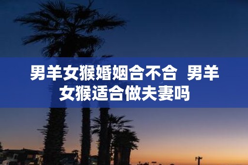 男羊女猴婚姻合不合 男羊女猴适合做夫妻吗